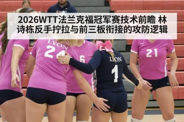 2026WTT法兰克福冠军赛技术前瞻 林诗栋反手拧拉与前三板衔接的攻防逻辑